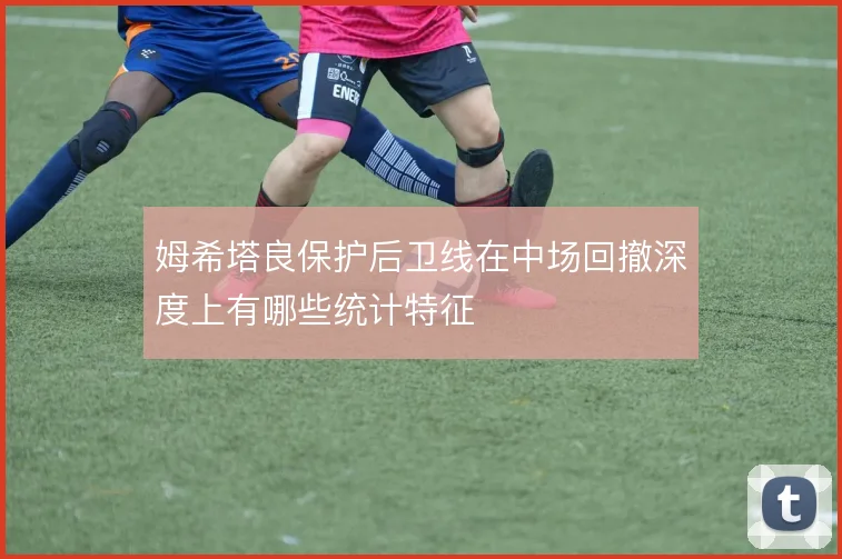 姆希塔良保护后卫线在中场回撤深度上有哪些统计特征
