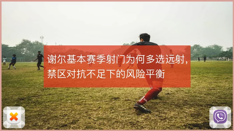 谢尔基本赛季射门为何多选远射，禁区对抗不足下的风险平衡