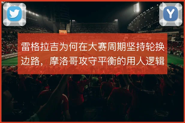 雷格拉吉为何在大赛周期坚持轮换边路，摩洛哥攻守平衡的用人逻辑