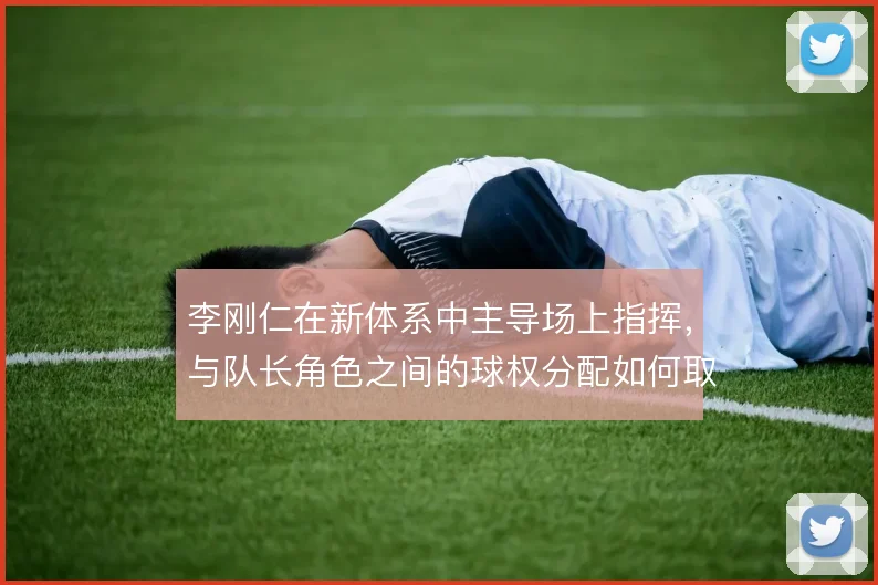 李刚仁在新体系中主导场上指挥，与队长角色之间的球权分配如何取舍