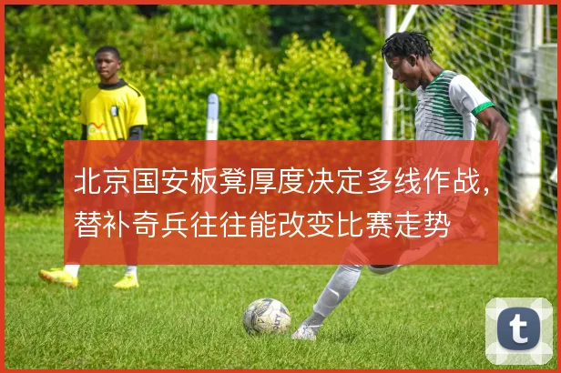 北京国安板凳厚度决定多线作战，替补奇兵往往能改变比赛走势