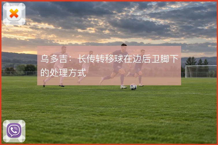 乌多吉：长传转移球在边后卫脚下的处理方式