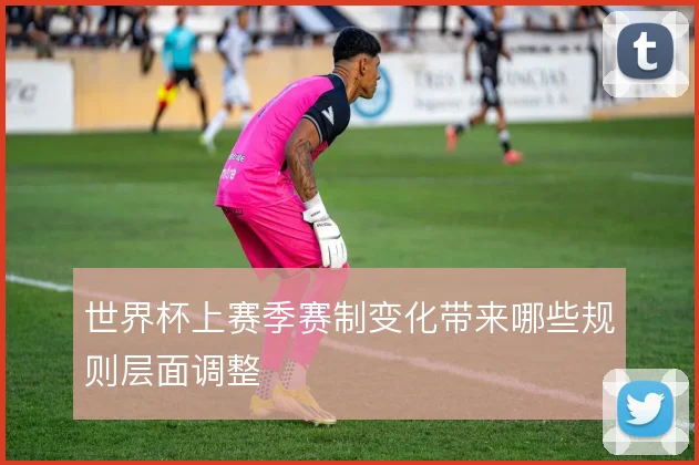 世界杯上赛季赛制变化带来哪些规则层面调整