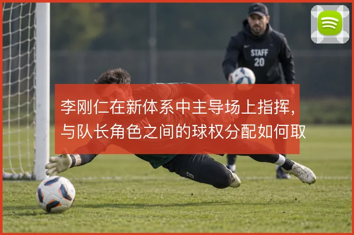 李刚仁在新体系中主导场上指挥，与队长角色之间的球权分配如何取舍