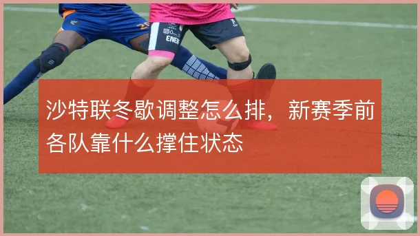 沙特联冬歇调整怎么排，新赛季前各队靠什么撑住状态