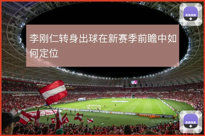 李刚仁转身出球在新赛季前瞻中如何定位