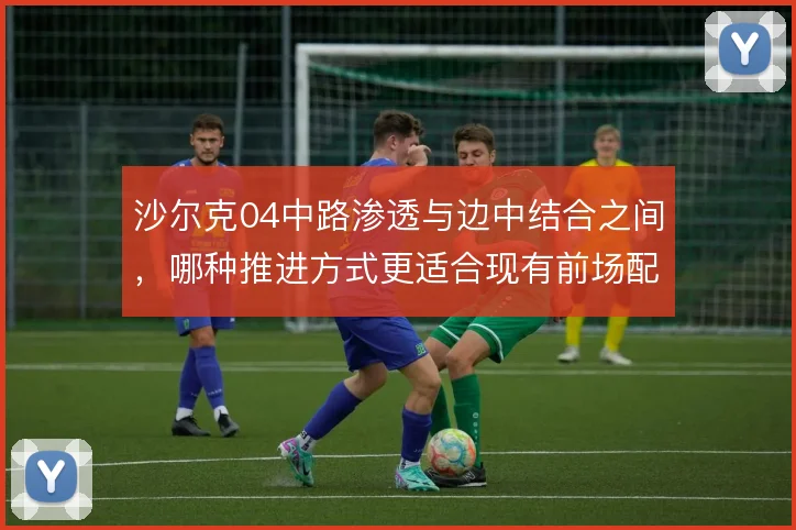 沙尔克04中路渗透与边中结合之间，哪种推进方式更适合现有前场配置