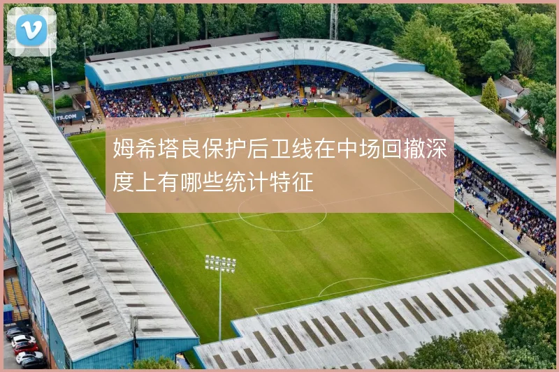 姆希塔良保护后卫线在中场回撤深度上有哪些统计特征