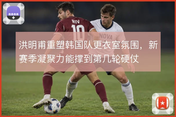 洪明甫重塑韩国队更衣室氛围，新赛季凝聚力能撑到第几轮硬仗