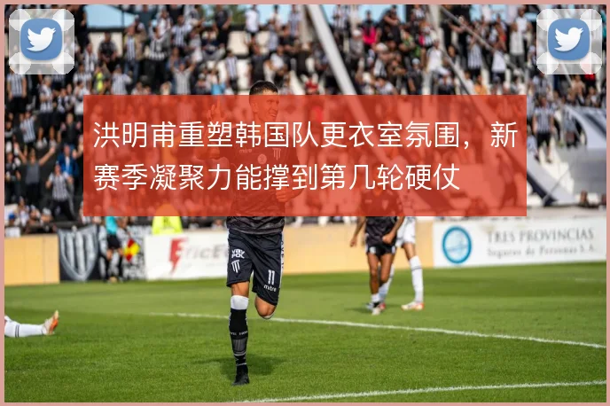 洪明甫重塑韩国队更衣室氛围，新赛季凝聚力能撑到第几轮硬仗
