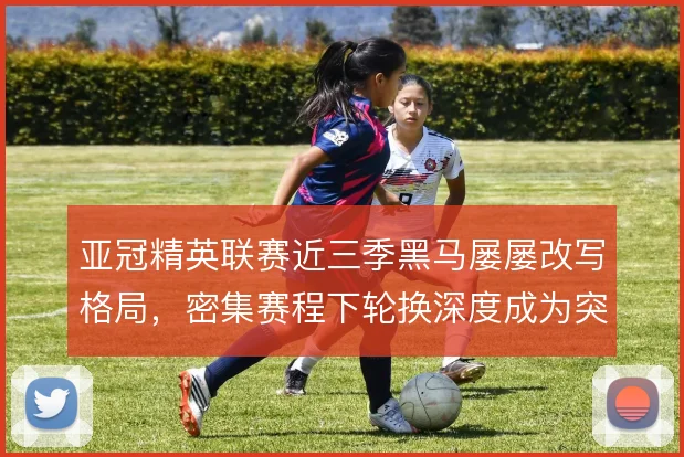 亚冠精英联赛近三季黑马屡屡改写格局，密集赛程下轮换深度成为突围关键