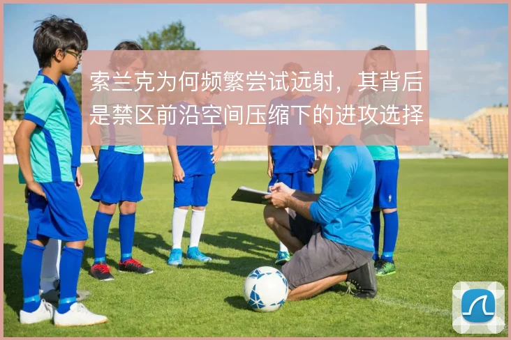 索兰克为何频繁尝试远射，其背后是禁区前沿空间压缩下的进攻选择