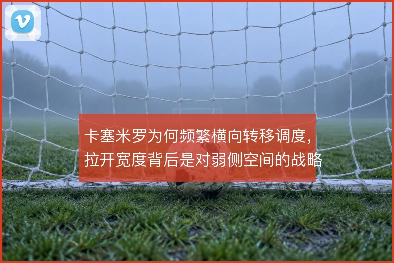 卡塞米罗为何频繁横向转移调度，拉开宽度背后是对弱侧空间的战略利用