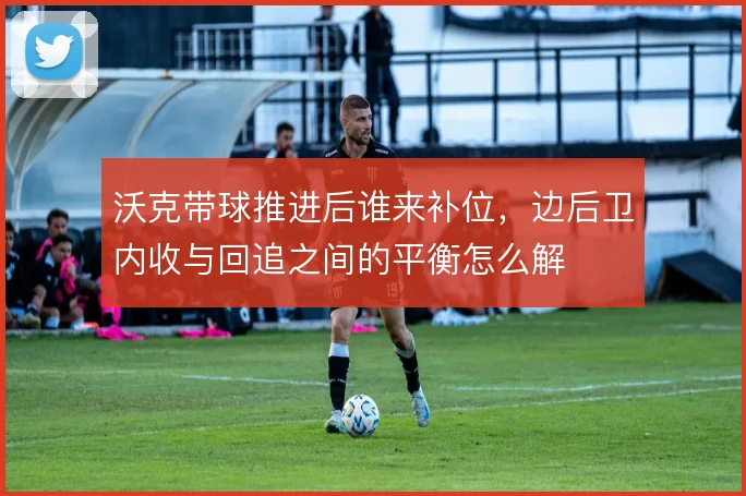 沃克带球推进后谁来补位,边后卫内收与回追之间的平衡怎么解