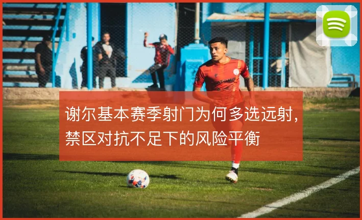 谢尔基本赛季射门为何多选远射，禁区对抗不足下的风险平衡