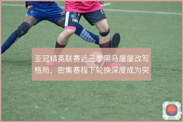 亚冠精英联赛近三季黑马屡屡改写格局，密集赛程下轮换深度成为突围关键